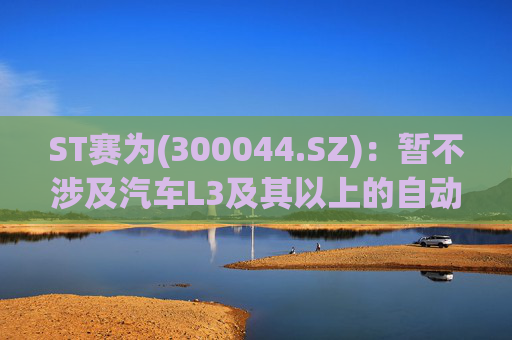 ST赛为(300044.SZ)：暂不涉及汽车L3及其以上的自动驾驶业务