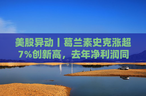 美股异动丨葛兰素史克涨超7%创新高，去年净利润同比翻倍+提高年度股息