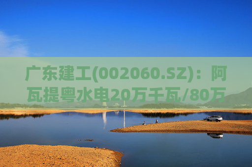 广东建工(002060.SZ)：阿瓦提粤水电20万千瓦/80万千瓦时构网型储能项目并网运行