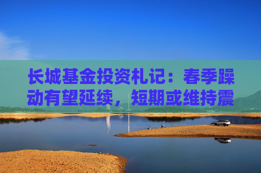 长城基金投资札记：春季躁动有望延续，短期或维持震荡