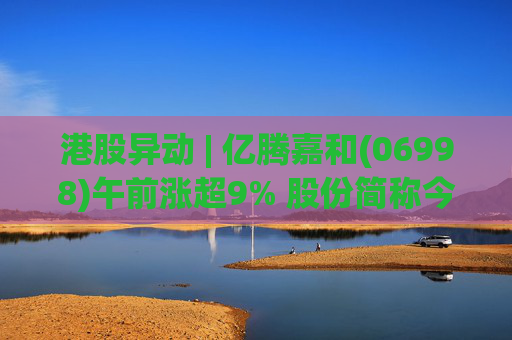 港股异动 | 亿腾嘉和(06998)午前涨超9% 股份简称今日起正式更名为“亿腾嘉和”