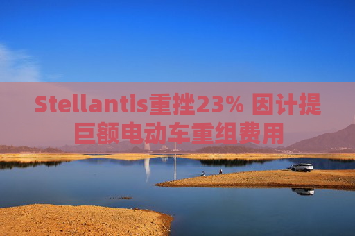 Stellantis重挫23% 因计提巨额电动车重组费用