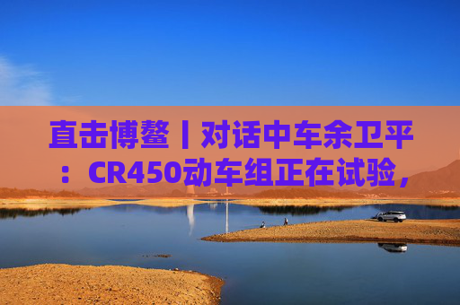 直击博鳌丨对话中车余卫平：CR450动车组正在试验，不久的将来就能坐上  第1张