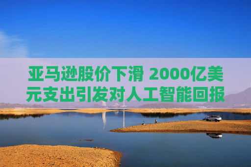 亚马逊股价下滑 2000亿美元支出引发对人工智能回报的担忧  第1张