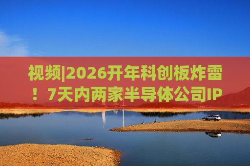 视频|2026开年科创板炸雷！7天内两家半导体公司IPO撤单，都是头部券商保荐的！
