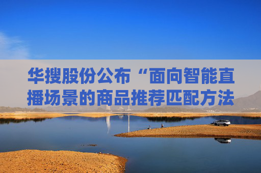 华搜股份公布“面向智能直播场景的商品推荐匹配方法及系统”专利