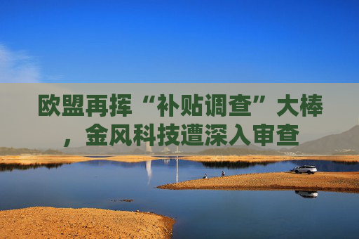 欧盟再挥“补贴调查”大棒，金风科技遭深入审查
