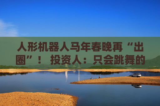人形机器人马年春晚再“出圈”！ 投资人：只会跳舞的不投了 三条技术路线并行竞速，机器人要为场景落地