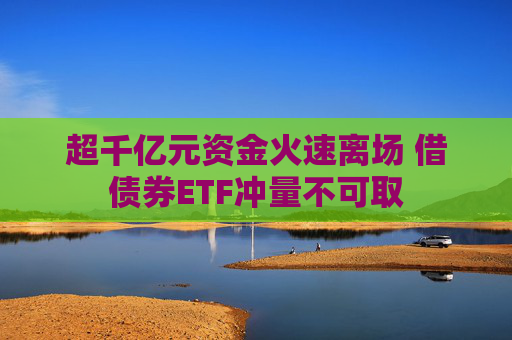 超千亿元资金火速离场 借债券ETF冲量不可取