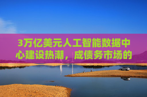 3万亿美元人工智能数据中心建设热潮，成债务市场的绝对焦点