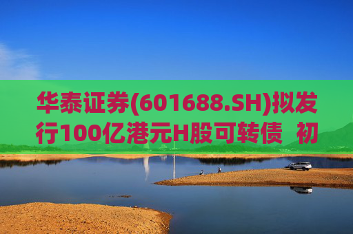 华泰证券(601688.SH)拟发行100亿港元H股可转债  初始转换价溢价约6.78%