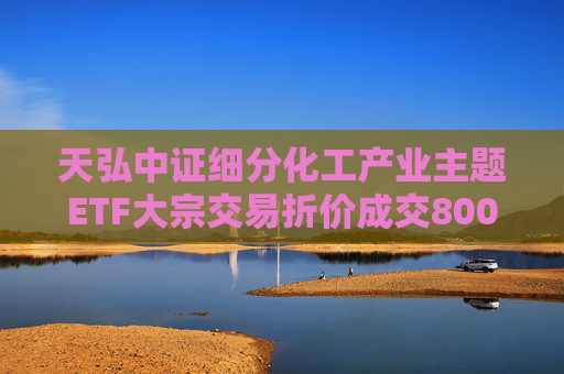 天弘中证细分化工产业主题ETF大宗交易折价成交800.00万股