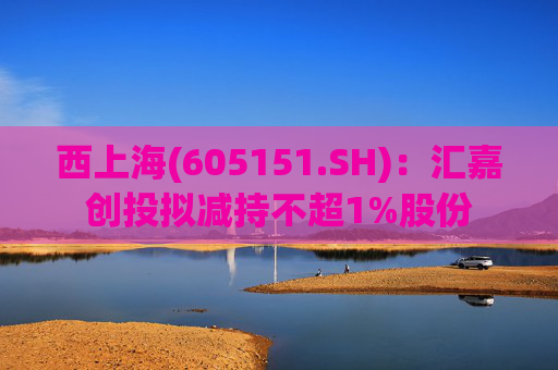 西上海(605151.SH)：汇嘉创投拟减持不超1%股份