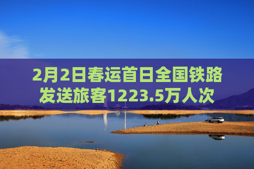 2月2日春运首日全国铁路发送旅客1223.5万人次