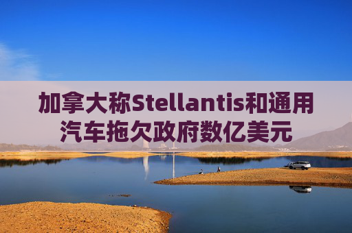 加拿大称Stellantis和通用汽车拖欠政府数亿美元
