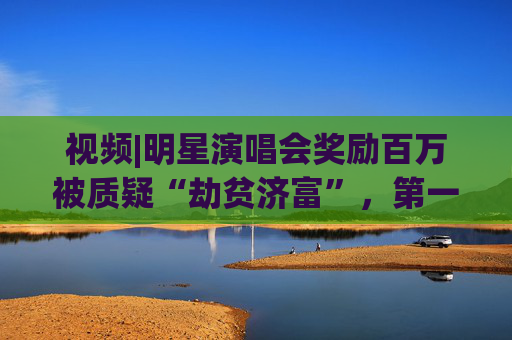 视频|明星演唱会奖励百万被质疑“劫贫济富”，第一财经评论:纳税人的钱这么花既不合理也不合规