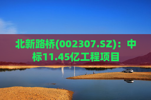 北新路桥(002307.SZ)：中标11.45亿工程项目
