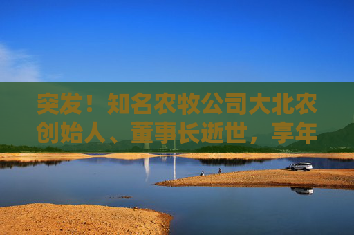突发！知名农牧公司大北农创始人、董事长逝世，享年60岁