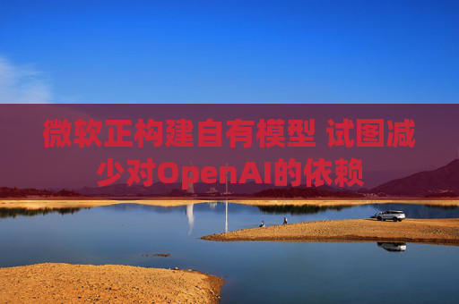 微软正构建自有模型 试图减少对OpenAI的依赖