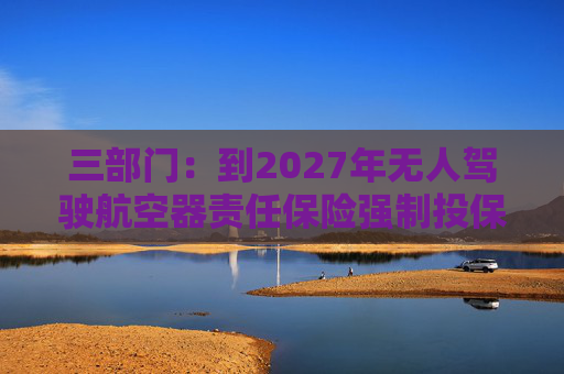 三部门：到2027年无人驾驶航空器责任保险强制投保制度初步建立 低空保险产品不断丰富