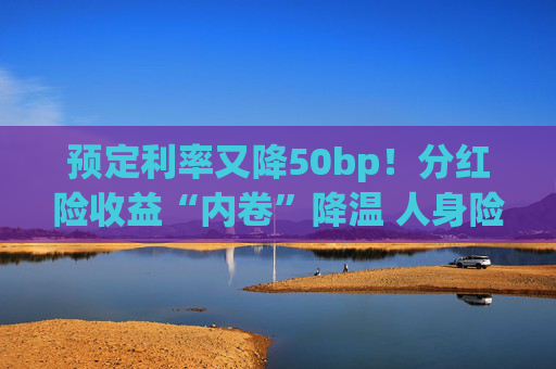 预定利率又降50bp！分红险收益“内卷”降温 人身险产品加速向“低保证+高浮动”转型