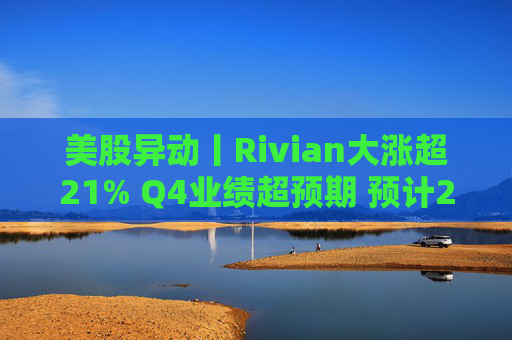 美股异动丨Rivian大涨超21% Q4业绩超预期 预计2026年交付量将激增53%