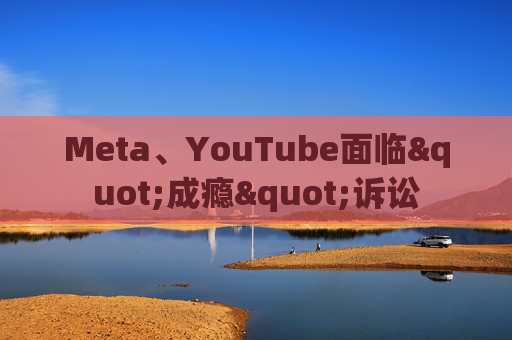 Meta、YouTube面临"成瘾"诉讼