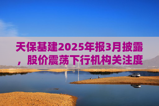 天保基建2025年报3月披露，股价震荡下行机构关注度低