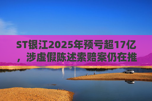 ST银江2025年预亏超17亿，涉虚假陈述索赔案仍在推进  第1张