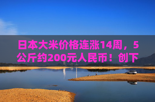 日本大米价格连涨14周，5公斤约200元人民币！创下了有统计以来的最高纪录