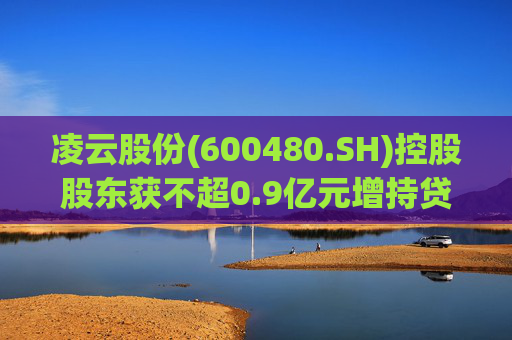 凌云股份(600480.SH)控股股东获不超0.9亿元增持贷款承诺函