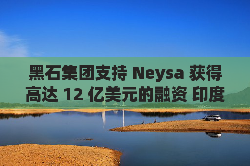 黑石集团支持 Neysa 获得高达 12 亿美元的融资 印度正努力打造国内人工智能基础设施