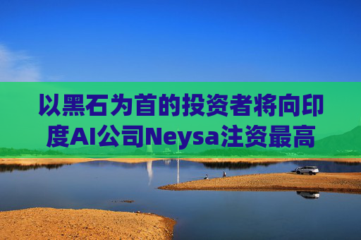 以黑石为首的投资者将向印度AI公司Neysa注资最高达6亿美元