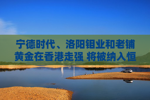 宁德时代、洛阳钼业和老铺黄金在香港走强 将被纳入恒生指数