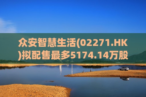 众安智慧生活(02271.HK)拟配售最多5174.14万股 净筹7769万港元