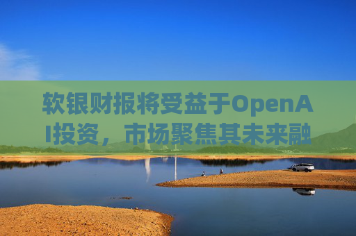 软银财报将受益于OpenAI投资，市场聚焦其未来融资计划