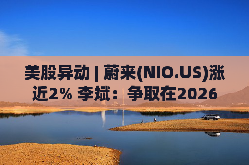 美股异动 | 蔚来(NIO.US)涨近2% 李斌：争取在2026年实现Non-GAAP口径下全年盈利