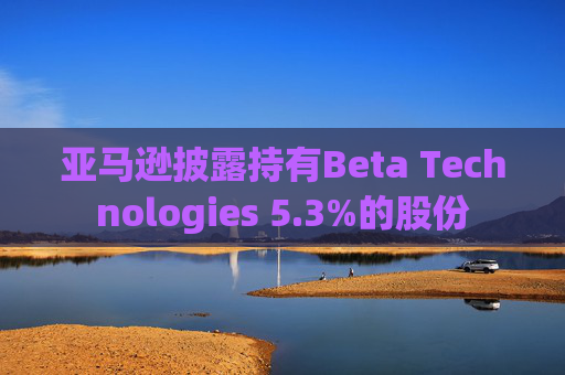 亚马逊披露持有Beta Technologies 5.3%的股份