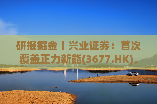 研报掘金丨兴业证券：首次覆盖正力新能(3677.HK)，布局航空动力电池等新兴产品，拓展长期空间