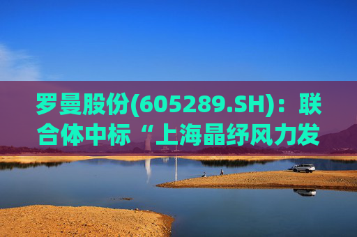 罗曼股份(605289.SH)：联合体中标“上海晶纾风力发电有限公司驭风行动50MW分散式风电项目”