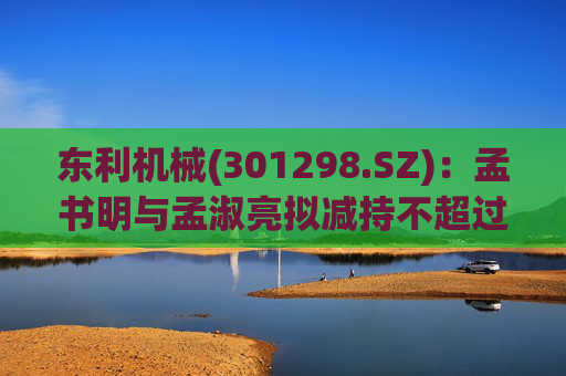 东利机械(301298.SZ)：孟书明与孟淑亮拟减持不超过138万股