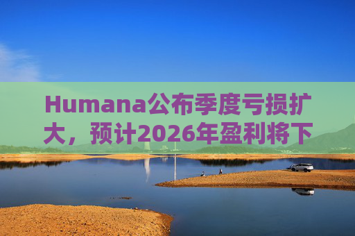 Humana公布季度亏损扩大，预计2026年盈利将下降