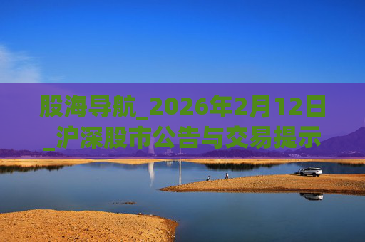 股海导航_2026年2月12日_沪深股市公告与交易提示