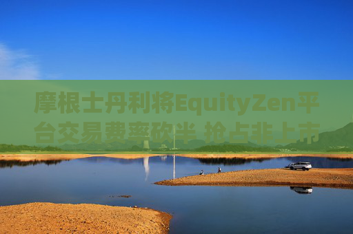 摩根士丹利将EquityZen平台交易费率砍半 抢占非上市公司股份买卖市场