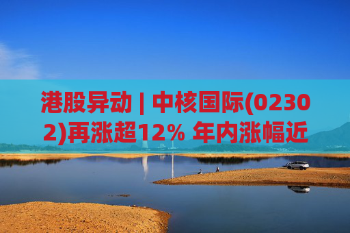 港股异动 | 中核国际(02302)再涨超12% 年内涨幅近七成 铀贸易业务交易量提升显著带动业绩