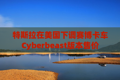 特斯拉在美国下调赛博卡车Cyberbeast版本售价