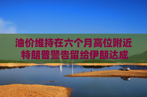 油价维持在六个月高位附近 特朗普警告留给伊朗达成协议的日子已不多