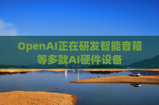 OpenAI正在研发智能音箱等多款AI硬件设备