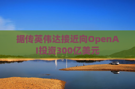 据传英伟达接近向OpenAI投资300亿美元