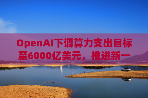 OpenAI下调算力支出目标至6000亿美元，推进新一轮巨额融资
